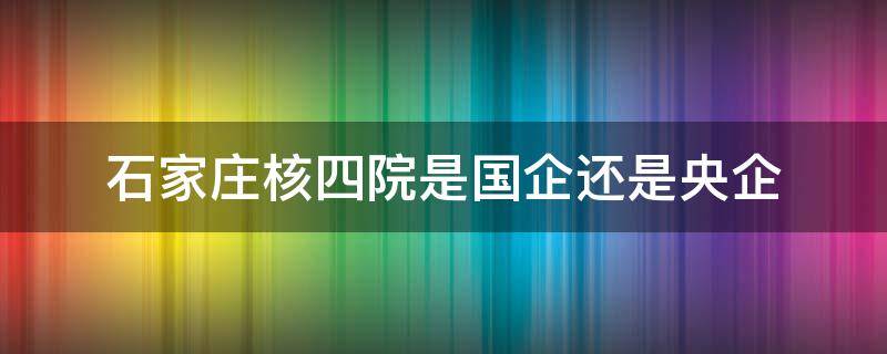 石家庄核四院是国企还是央企