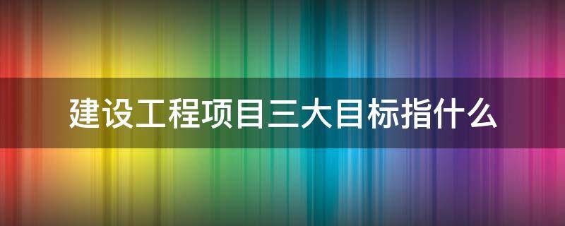 建设工程项目三大目标指什么