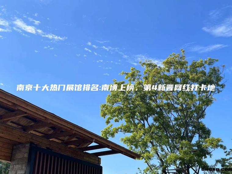 南京十大热门展馆排名:南博上榜，第4新晋网红打卡地