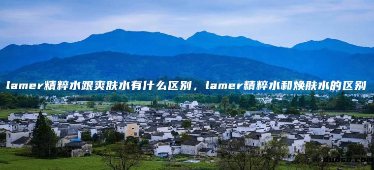 lamer精粹水跟爽肤水有什么区别，lamer精粹水和焕肤水的区别